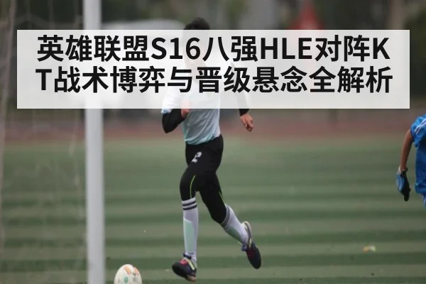 英雄联盟S16八强HLE对阵KT战术博弈与晋级悬念全解析