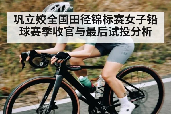 巩立姣全国田径锦标赛女子铅球赛季收官与最后试投分析