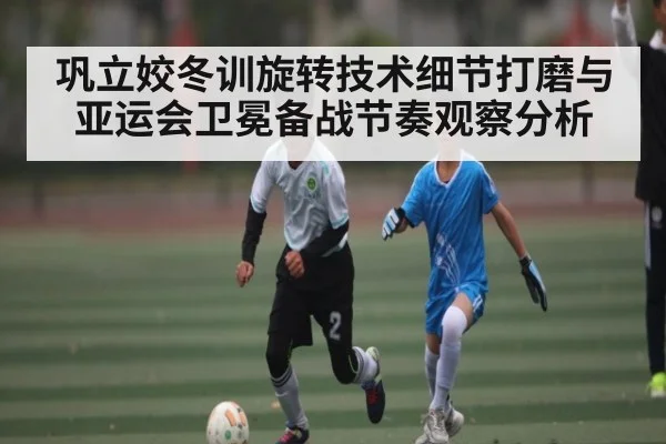 巩立姣冬训旋转技术细节打磨与亚运会卫冕备战节奏观察分析
